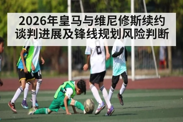 2026年皇马与维尼修斯续约谈判进展及锋线规划风险判断