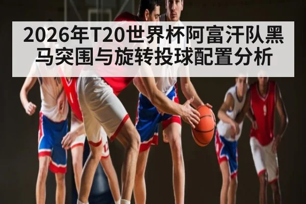 2026年T20世界杯阿富汗队黑马突围与旋转投球配置分析