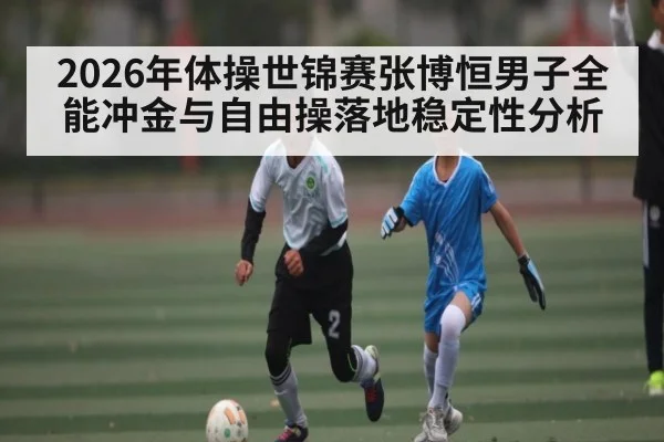 2026年体操世锦赛张博恒男子全能冲金与自由操落地稳定性分析 - leyu